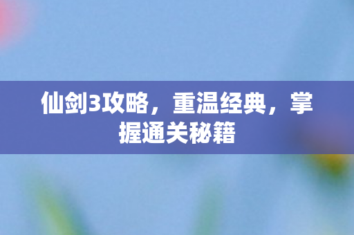 仙剑3攻略，重温经典，掌握通关秘籍