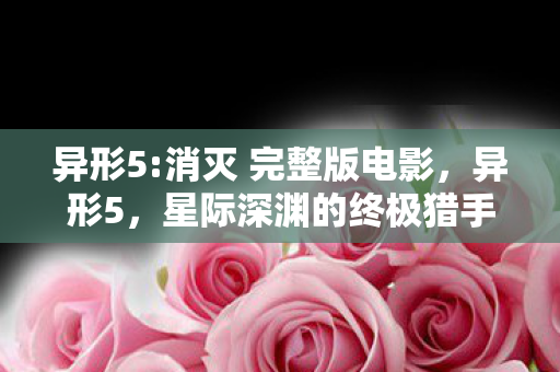 异形5:消灭 完整版电影，异形5，星际深渊的终极猎手