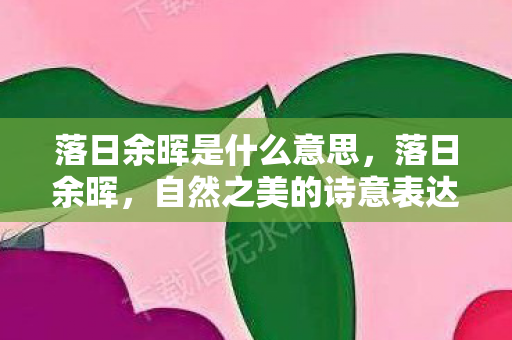 落日余晖是什么意思,落日余晖,自然之美的诗意表达 落日余晖是什么意思,落日余晖,自然之美的诗意表达