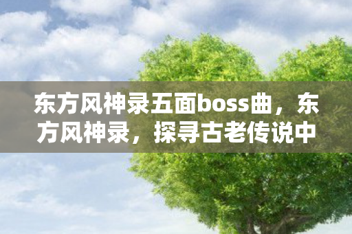 东方风神录五面boss曲，东方风神录，探寻古老传说中的神秘力量