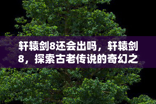 轩辕剑8还会出吗,轩辕剑8,探索古老传说的奇幻之旅 轩辕剑8还会出吗,轩辕剑8,探索古老传说的奇幻之旅
