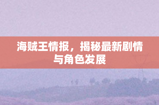 海贼王情报，揭秘最新剧情与角色发展