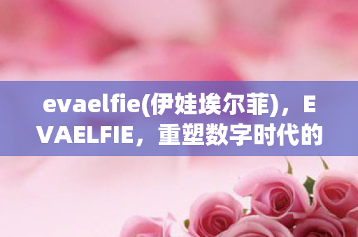 evaelfie(伊娃埃尔菲),EVAELFIE,重塑数字时代的审美与创意 evaelfie(伊娃埃尔菲),EVAELFIE,重塑数字时代的审美与创意