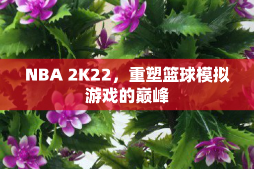 NBA 2K22，重塑篮球模拟游戏的巅峰