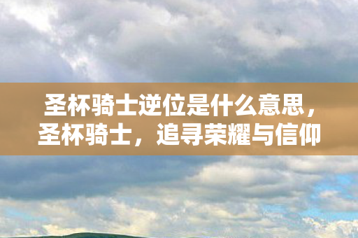圣杯骑士逆位是什么意思,圣杯骑士,追寻荣耀与信仰的旅程 圣杯骑士逆位是什么意思,圣杯骑士,追寻荣耀与信仰的旅程