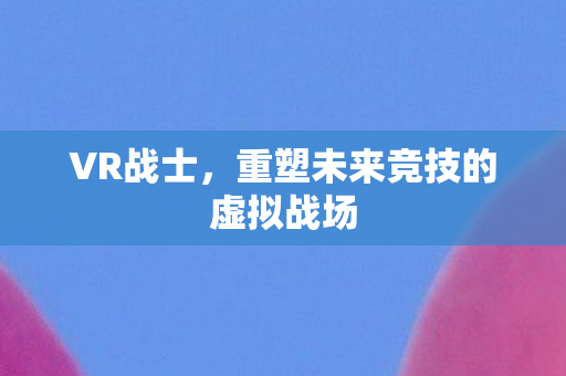 VR战士，重塑未来竞技的虚拟战场
