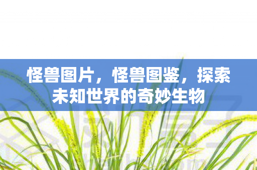 怪兽图片,怪兽图鉴,探索未知世界的奇妙生物 怪兽图片,怪兽图鉴,探索未知世界的奇妙生物