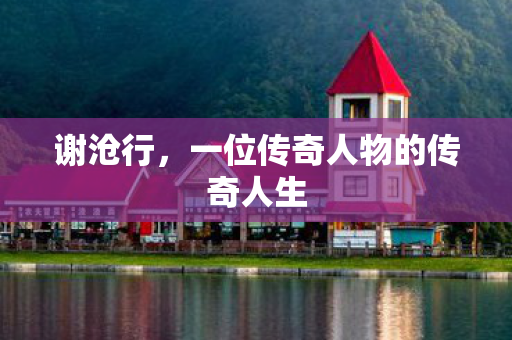 谢沧行，一位传奇人物的传奇人生