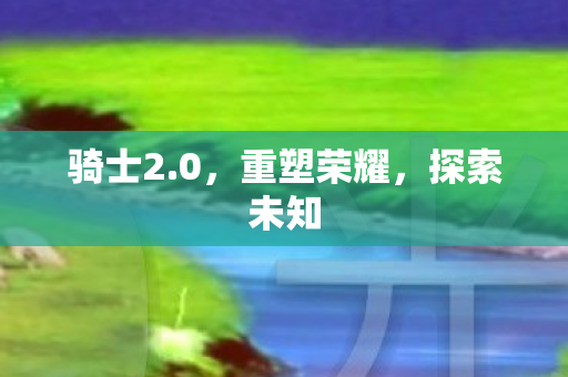 骑士2.0，重塑荣耀，探索未知