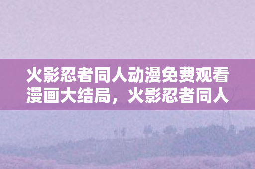 火影忍者同人动漫免费观看漫画大结局，火影忍者同人动漫，探索创意与想象的边界