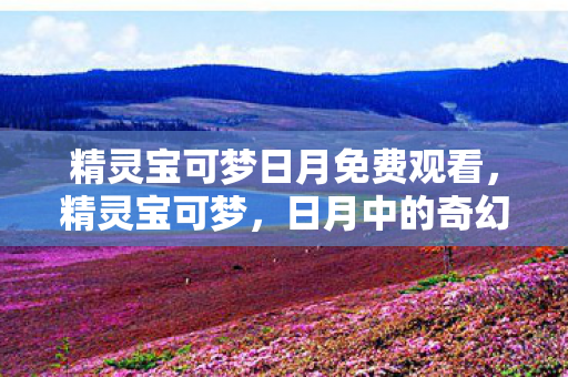 精灵宝可梦日月免费观看，精灵宝可梦，日月中的奇幻冒险