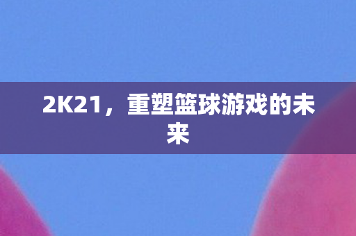 2K21，重塑篮球游戏的未来