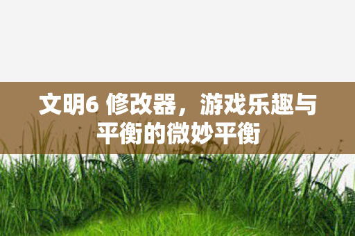 文明6 修改器，游戏乐趣与平衡的微妙平衡