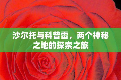 沙尔托与科普雷，两个神秘之地的探索之旅