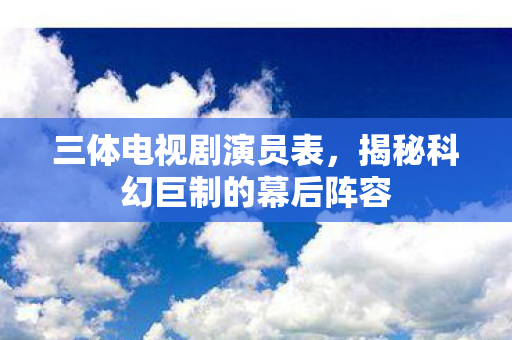 三体电视剧演员表,揭秘科幻巨制的幕后阵容 三体电视剧演员表,揭秘科幻巨制的幕后阵容
