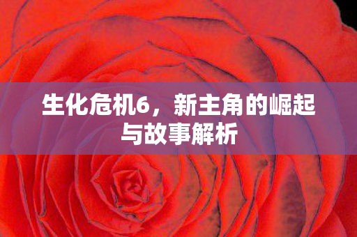 生化危机6，新主角的崛起与故事解析