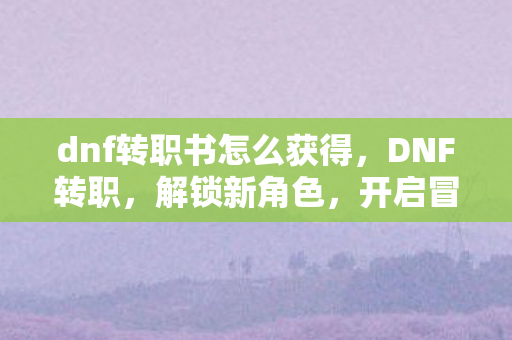 dnf转职书怎么获得，DNF转职，解锁新角色，开启冒险新篇章