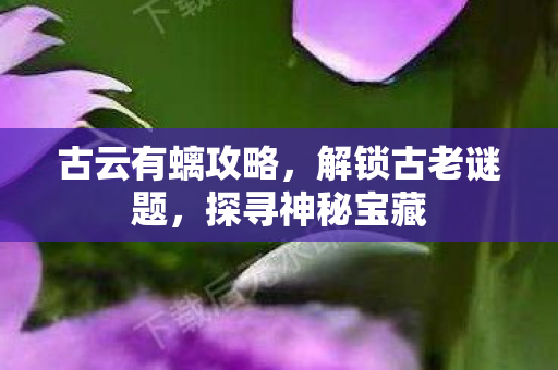 古云有螭攻略,解锁古老谜题,探寻神秘宝藏 古云有螭攻略,解锁古老谜题,探寻神秘宝藏