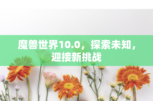魔兽世界10.0,探索未知,迎接新挑战 魔兽世界10.0,探索未知,迎接新挑战