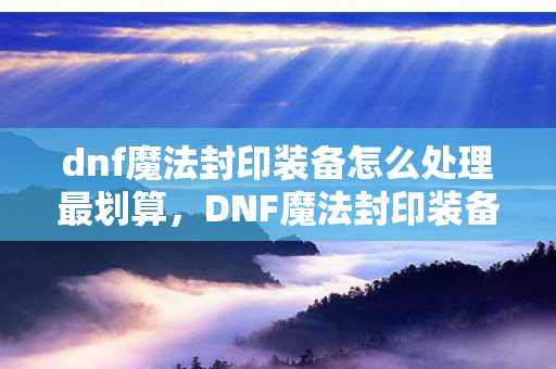 dnf魔法封印装备怎么处理最划算，DNF魔法封印装备，打造个性化角色，提升战斗力的神器