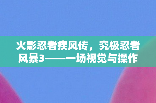 火影忍者疾风传，究极忍者风暴3——一场视觉与操作的盛宴
