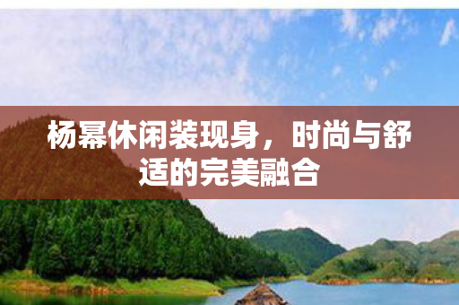 杨幂休闲装现身，时尚与舒适的完美融合