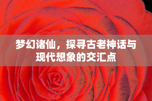 梦幻诸仙，探寻古老神话与现代想象的交汇点