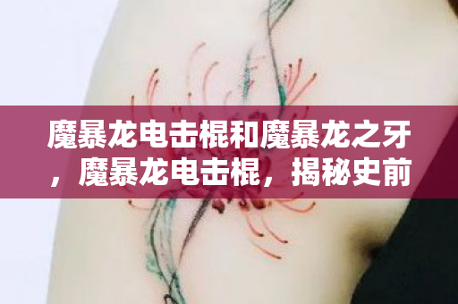 魔暴龙电击棍和魔暴龙之牙，魔暴龙电击棍，揭秘史前巨兽的致命武器