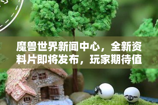 魔兽世界新闻中心，全新资料片即将发布，玩家期待值爆表！