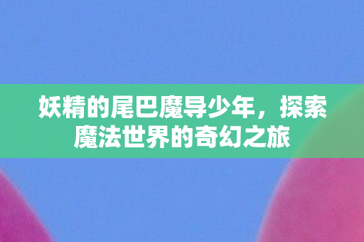 妖精的尾巴魔导少年，探索魔法世界的奇幻之旅