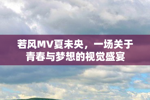 若风MV夏未央，一场关于青春与梦想的视觉盛宴