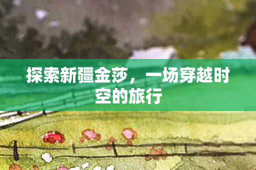 探索新疆金莎，一场穿越时空的旅行