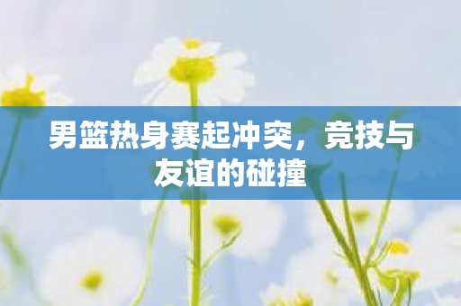 男篮热身赛起冲突，竞技与友谊的碰撞