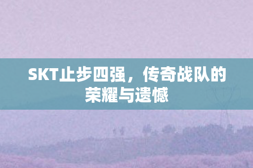 SKT止步四强，传奇战队的荣耀与遗憾