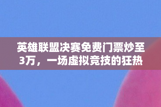 英雄联盟决赛免费门票炒至3万，一场虚拟竞技的狂热盛宴