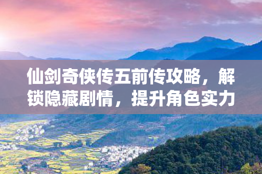 仙剑奇侠传五前传攻略，解锁隐藏剧情，提升角色实力