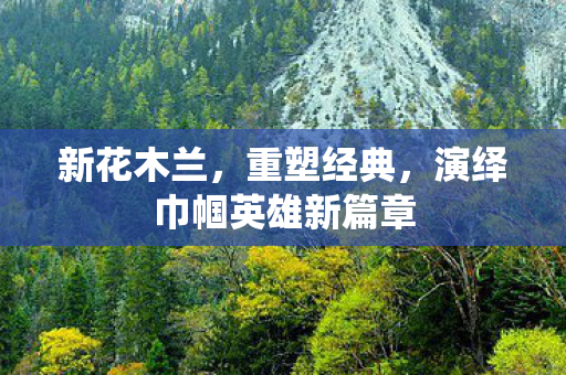 新花木兰，重塑经典，演绎巾帼英雄新篇章