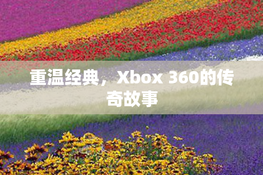 重温经典,Xbox 360的传奇故事 重温经典,Xbox 360的传奇故事