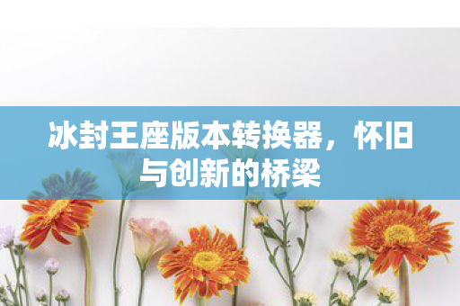 冰封王座版本转换器，怀旧与创新的桥梁