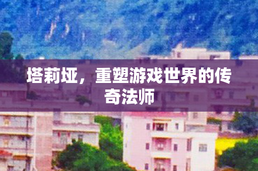 塔莉垭，重塑游戏世界的传奇法师