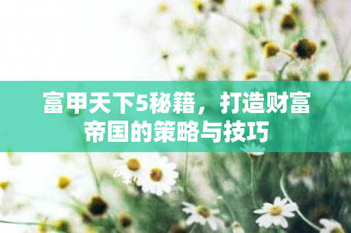 富甲天下5秘籍，打造财富帝国的策略与技巧