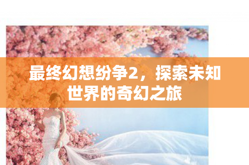 最终幻想纷争2，探索未知世界的奇幻之旅