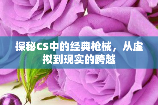 探秘CS中的经典枪械，从虚拟到现实的跨越