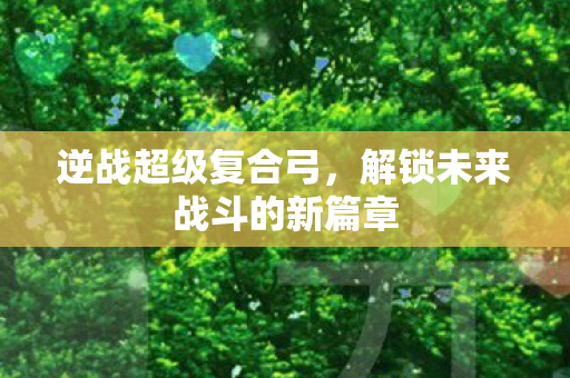 逆战超级复合弓，解锁未来战斗的新篇章