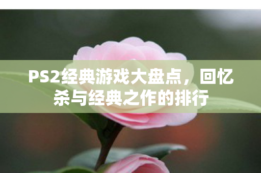 PS2经典游戏大盘点，回忆杀与经典之作的排行