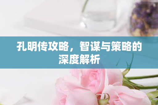 孔明传攻略，智谋与策略的深度解析