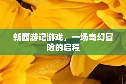 新西游记游戏，一场奇幻冒险的启程