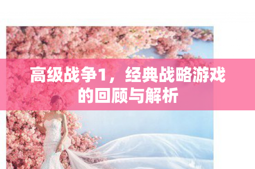 高级战争1，经典战略游戏的回顾与解析