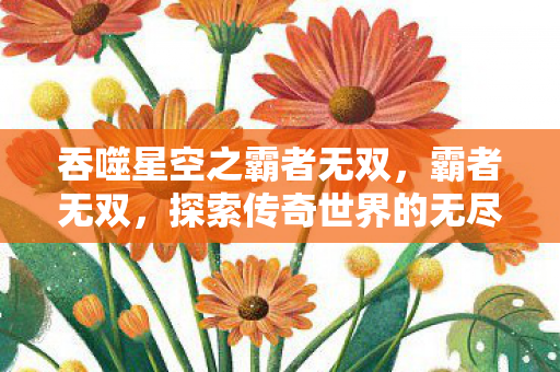 吞噬星空之霸者无双，霸者无双，探索传奇世界的无尽奥秘