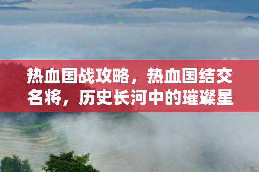 热血国战攻略,热血国结交名将,历史长河中的璀璨星辰 热血国战攻略,热血国结交名将,历史长河中的璀璨星辰